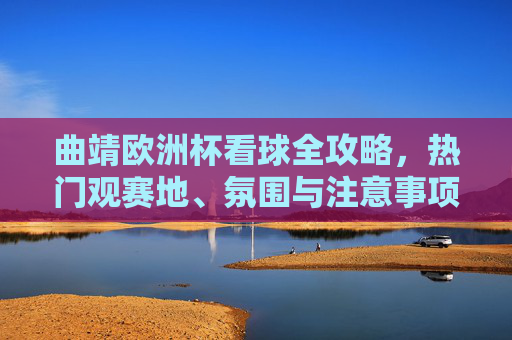 曲靖欧洲杯看球全攻略，热门观赛地、氛围与注意事项，曲靖欧洲杯看球全攻略