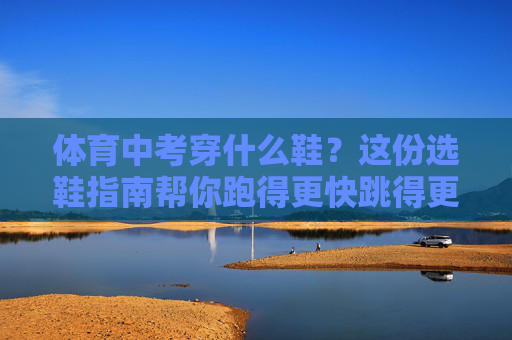 体育中考穿什么鞋？这份选鞋指南帮你跑得更快跳得更高！体育中考选鞋指南，跑得更快跳得更高！