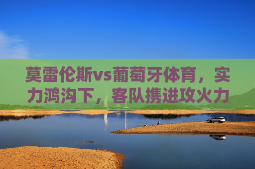 莫雷伦斯vs葡萄牙体育，实力鸿沟下，客队携进攻火力强势拿三分，实力鸿沟难撼，葡萄牙体育进攻强势客胜取三分