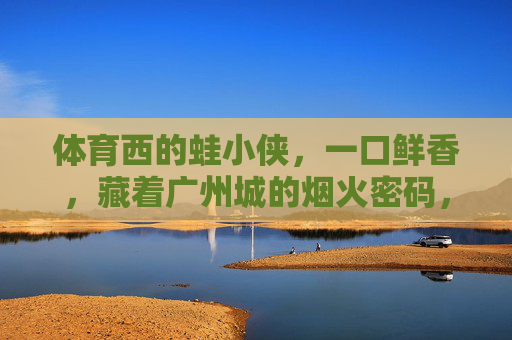 体育西的蛙小侠,一口鲜香,藏着广州城的烟火密码,体育西蛙小侠,一口鲜香,广州烟火密码 体育西的蛙小侠,一口鲜香,藏着广州城的烟火密码,体育西蛙小侠,一口鲜香,广州烟火密码