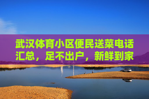 武汉体育小区便民送菜电话汇总,足不出户,新鲜到家!武汉体育小区便民送菜电话汇总,足不出户,新鲜到家! 武汉体育小区便民送菜电话汇总,足不出户,新鲜到家!武汉体育小区便民送菜电话汇总,足不出户,新鲜到家!