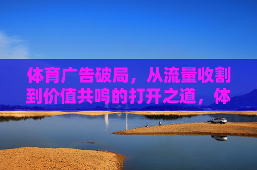 体育广告破局，从流量收割到价值共鸣的打开之道，体育广告，从流量收割到价值共鸣的破局之道