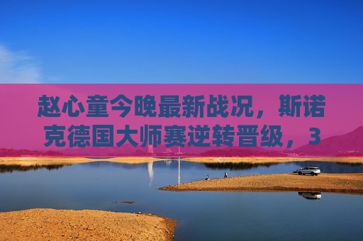 赵心童今晚最新战况,斯诺克德国大师赛逆转晋级,3-2绝杀马克·威廉姆斯挺进八强,赵心童德国大师赛3-2绝杀马克·威廉姆斯 逆转晋级八强 赵心童今晚最新战况,斯诺克德国大师赛逆转晋级,3-2绝杀马克·威廉姆斯挺进八强,赵心童德国大师赛3-2绝杀马克·威廉姆斯 逆转晋级八强