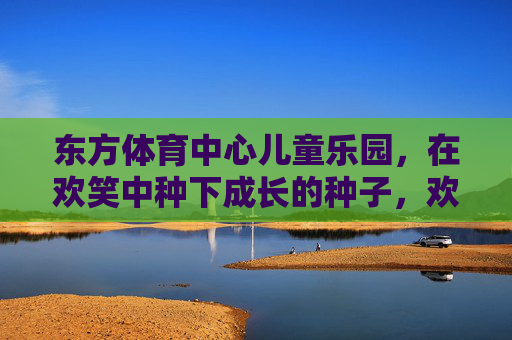 东方体育中心儿童乐园,在欢笑中种下成长的种子,欢笑播种成长,东方体育中心儿童乐园 东方体育中心儿童乐园,在欢笑中种下成长的种子,欢笑播种成长,东方体育中心儿童乐园
