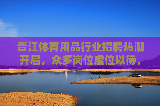 晋江体育用品行业招聘热潮开启,众多岗位虚位以待,共筑体育产业新未来,晋江体育用品行业招聘热潮开启,共筑体育产业新未来 晋江体育用品行业招聘热潮开启,众多岗位虚位以待,共筑体育产业新未来,晋江体育用品行业招聘热潮开启,共筑体育产业新未来