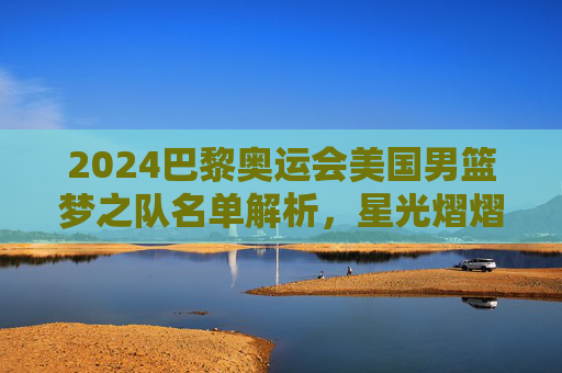 2024巴黎奥运会美国男篮梦之队名单解析,星光熠熠,剑指三连冠,2024巴黎奥运会美国男篮梦之队名单解析,星光熠熠剑指三连冠 2024巴黎奥运会美国男篮梦之队名单解析,星光熠熠,剑指三连冠,2024巴黎奥运会美国男篮梦之队名单解析,星光熠熠剑指三连冠