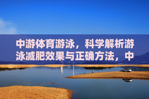 中游体育游泳,科学解析游泳减肥效果与正确方法,中游体育科学解析,游泳减肥效果与正确方法 中游体育游泳,科学解析游泳减肥效果与正确方法,中游体育科学解析,游泳减肥效果与正确方法