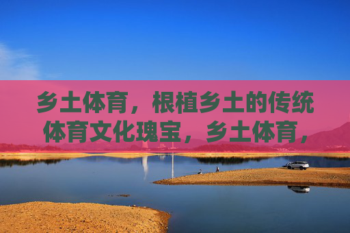 乡土体育,根植乡土的传统体育文化瑰宝,乡土体育,根植乡土的传统体育文化瑰宝 乡土体育,根植乡土的传统体育文化瑰宝,乡土体育,根植乡土的传统体育文化瑰宝