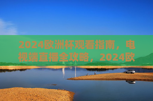 2024欧洲杯观看指南,电视端直播全攻略,2024欧洲杯电视端直播全攻略 2024欧洲杯观看指南,电视端直播全攻略,2024欧洲杯电视端直播全攻略