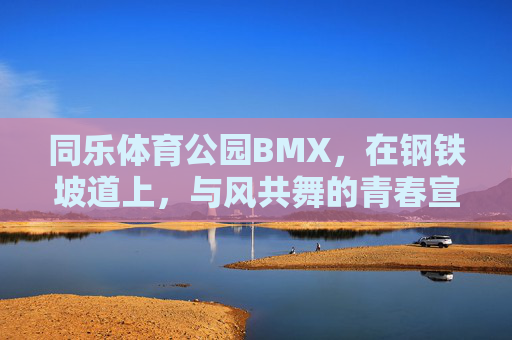 同乐体育公园BMX，在钢铁坡道上，与风共舞的青春宣言，同乐BMX，钢铁坡道与风共舞的青春宣言