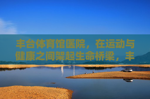丰台体育馆医院,在运动与健康之间架起生命桥梁,丰台体育馆医院,运动与健康的生命桥梁 丰台体育馆医院,在运动与健康之间架起生命桥梁,丰台体育馆医院,运动与健康的生命桥梁