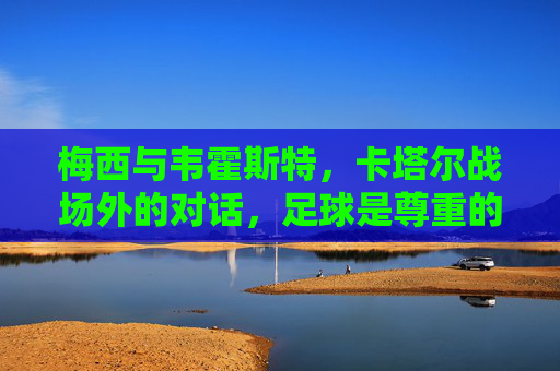 梅西与韦霍斯特,卡塔尔战场外的对话,足球是尊重的语言,梅西与韦霍斯特,卡塔尔赛场外的足球尊重对话 梅西与韦霍斯特,卡塔尔战场外的对话,足球是尊重的语言,梅西与韦霍斯特,卡塔尔赛场外的足球尊重对话