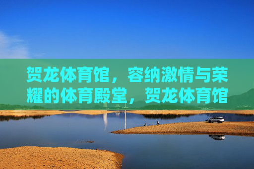 贺龙体育馆,容纳激情与荣耀的体育殿堂,贺龙体育馆,激情与荣耀的体育殿堂 贺龙体育馆,容纳激情与荣耀的体育殿堂,贺龙体育馆,激情与荣耀的体育殿堂
