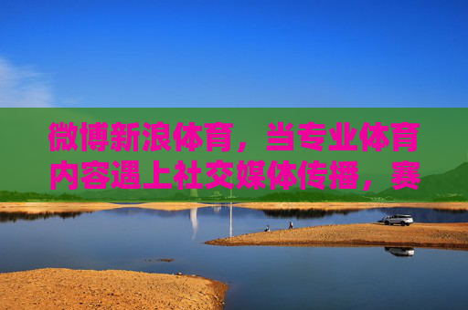 微博新浪体育,当专业体育内容遇上社交媒体传播,赛事解读的破圈之道,微博新浪体育,专业体育内容遇上社交媒体传播,赛事解读破圈之道 微博新浪体育,当专业体育内容遇上社交媒体传播,赛事解读的破圈之道,微博新浪体育,专业体育内容遇上社交媒体传播,赛事解读破圈之道