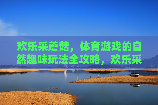 欢乐采蘑菇,体育游戏的自然趣味玩法全攻略,欢乐采蘑菇,自然趣味体育游戏全攻略 欢乐采蘑菇,体育游戏的自然趣味玩法全攻略,欢乐采蘑菇,自然趣味体育游戏全攻略