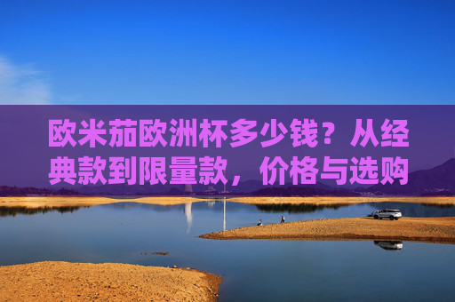 欧米茄欧洲杯多少钱?从经典款到限量款,价格与选购指南全解析,欧米茄欧洲杯价格与选购指南,从经典款到限量款全解析 欧米茄欧洲杯多少钱?从经典款到限量款,价格与选购指南全解析,欧米茄欧洲杯价格与选购指南,从经典款到限量款全解析