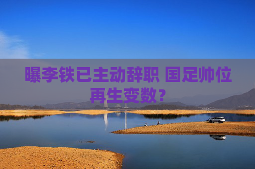 曝李铁已主动辞职 国足帅位再生变数? 曝李铁已主动辞职 国足帅位再生变数?