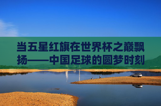 当五星红旗在世界杯之巅飘扬——中国足球的圆梦时刻,五星红旗闪耀世界杯之巅,中国足球圆梦时刻 当五星红旗在世界杯之巅飘扬——中国足球的圆梦时刻,五星红旗闪耀世界杯之巅,中国足球圆梦时刻