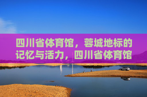 四川省体育馆,蓉城地标的记忆与活力,四川省体育馆,蓉城地标的记忆与活力 四川省体育馆,蓉城地标的记忆与活力,四川省体育馆,蓉城地标的记忆与活力