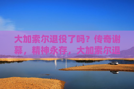 大加索尔退役了吗?传奇谢幕,精神永存,大加索尔退役,传奇谢幕,精神永存 大加索尔退役了吗?传奇谢幕,精神永存,大加索尔退役,传奇谢幕,精神永存
