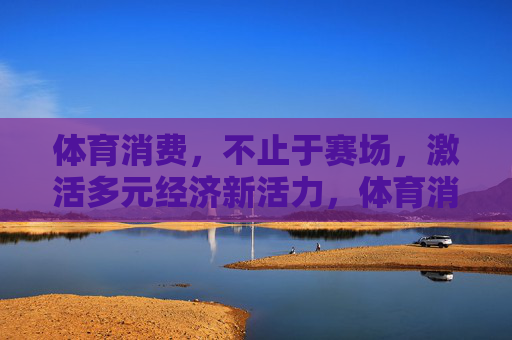 体育消费，不止于赛场，激活多元经济新活力，体育消费，不止赛场，激活多元经济新引擎