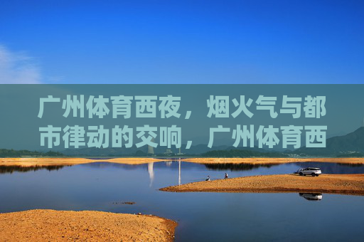 广州体育西夜,烟火气与都市律动的交响,广州体育西夜,烟火气与都市律动的交响 广州体育西夜,烟火气与都市律动的交响,广州体育西夜,烟火气与都市律动的交响
