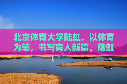 北京体育大学陆虹，以体育为笔，书写育人新篇，陆虹以体育为笔 书写育人新篇