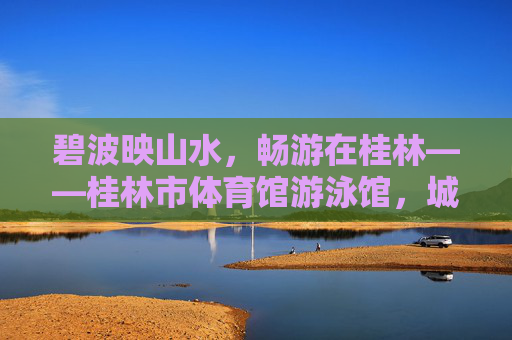 碧波映山水，畅游在桂林——桂林市体育馆游泳馆，城市活力与自然韵味的交融，碧波映山水 活力韵交融——桂林市体育馆游泳馆