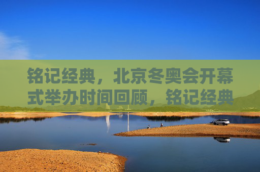 铭记经典，北京冬奥会开幕式举办时间回顾，铭记经典，北京冬奥会开幕式举办时间回顾