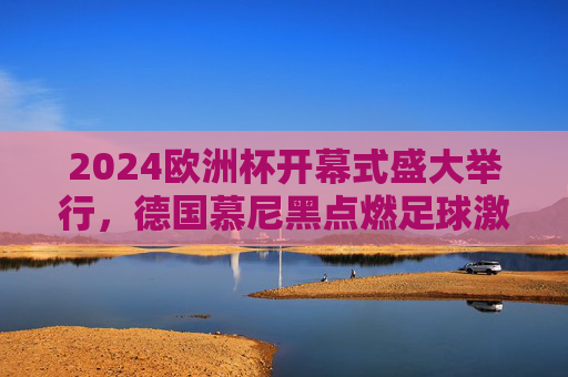2024欧洲杯开幕式盛大举行,德国慕尼黑点燃足球激情,2024欧洲杯开幕式德国慕尼黑点燃足球激情 2024欧洲杯开幕式盛大举行,德国慕尼黑点燃足球激情,2024欧洲杯开幕式德国慕尼黑点燃足球激情