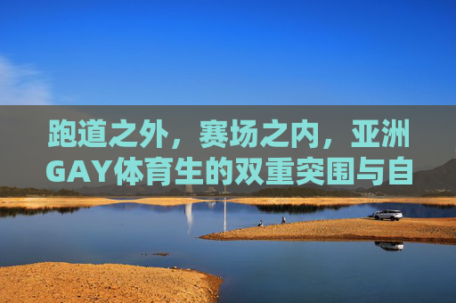 跑道之外,赛场之内,亚洲GAY体育生的双重突围与自我光芒,亚洲GAY体育生的双重突围与自我光芒 跑道之外,赛场之内,亚洲GAY体育生的双重突围与自我光芒,亚洲GAY体育生的双重突围与自我光芒