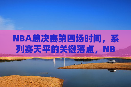 NBA总决赛第四场时间，系列赛天平的关键落点，NBA总决赛第四场，系列赛天平的生死落点