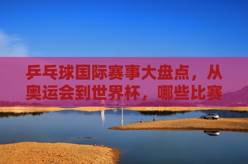 乒乓球国际赛事大盘点，从奥运会到世界杯，哪些比赛值得关注？