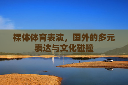 裸体体育表演,国外的多元表达与文化碰撞 裸体体育表演,国外的多元表达与文化碰撞
