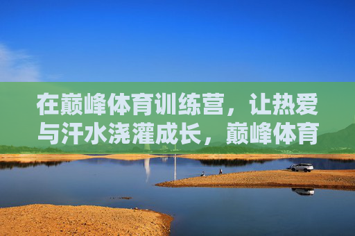 在巅峰体育训练营，让热爱与汗水浇灌成长，巅峰体育训练营，热爱汗水浇灌成长