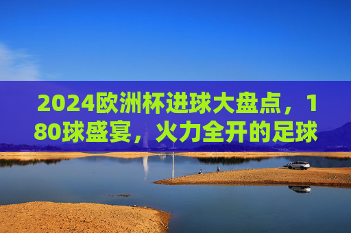 2024欧洲杯进球大盘点,180球盛宴,火力全开的足球狂欢 2024欧洲杯进球大盘点,180球盛宴,火力全开的足球狂欢