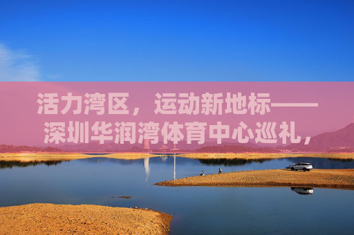 活力湾区,运动新地标——深圳华润湾体育中心巡礼,深圳华润湾体育中心,活力湾区运动新地标 活力湾区,运动新地标——深圳华润湾体育中心巡礼,深圳华润湾体育中心,活力湾区运动新地标