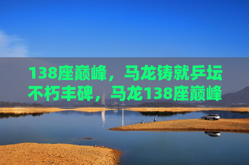 138座巅峰，马龙铸就乒坛不朽丰碑，马龙138座巅峰铸就乒坛不朽丰碑