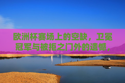 欧洲杯赛场上的空缺,卫冕冠军与被拒之门外的遗憾,谁缺席了2024盛宴?2024欧洲杯,卫冕冠军的缺席之憾 欧洲杯赛场上的空缺,卫冕冠军与被拒之门外的遗憾,谁缺席了2024盛宴?2024欧洲杯,卫冕冠军的缺席之憾