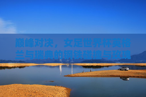 巅峰对决，女足世界杯英格兰与瑞典的钢铁碰撞与玫瑰绽放，巅峰对决，女足世界杯英瑞钢铁碰撞，玫瑰绽放