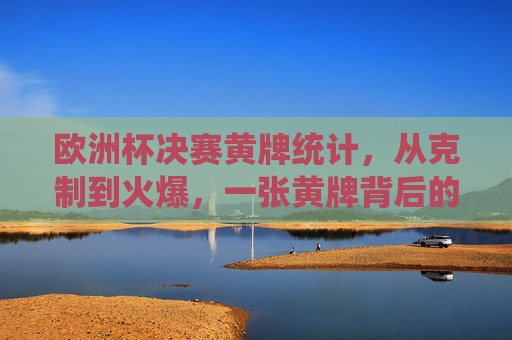 欧洲杯决赛黄牌统计，从克制到火爆，一张黄牌背后的决赛重量，欧洲杯决赛黄牌，从克制到火爆，一张牌的决赛重量