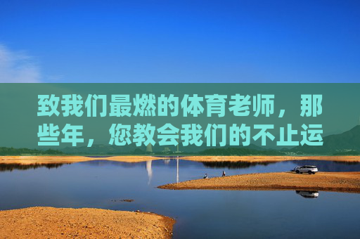 致我们最燃的体育老师,那些年,您教会我们的不止运动,那些年,最燃体育老师教会我们的不止运动 致我们最燃的体育老师,那些年,您教会我们的不止运动,那些年,最燃体育老师教会我们的不止运动
