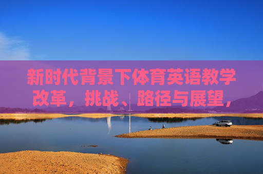 新时代背景下体育英语教学改革,挑战、路径与展望,新时代体育英语教学改革,挑战、路径与展望 新时代背景下体育英语教学改革,挑战、路径与展望,新时代体育英语教学改革,挑战、路径与展望