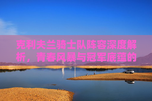 克利夫兰骑士队阵容深度解析,青春风暴与冠军底蕴的交织,克利夫兰骑士队阵容,青春风暴与冠军底蕴的深度解析 克利夫兰骑士队阵容深度解析,青春风暴与冠军底蕴的交织,克利夫兰骑士队阵容,青春风暴与冠军底蕴的深度解析