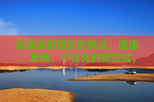 移动体育培训的特点，便捷、互动、个性化的新范式，便捷互动个性化，移动体育培训的新范式