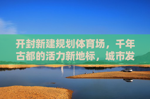 开封新建规划体育场,千年古都的活力新地标,城市发展的体育引擎,千年古都新地标,开封新建体育场激活城市体育引擎 开封新建规划体育场,千年古都的活力新地标,城市发展的体育引擎,千年古都新地标,开封新建体育场激活城市体育引擎
