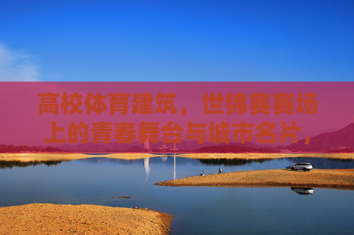 高校体育建筑，世锦赛赛场上的青春舞台与城市名片，高校体育建筑，世锦赛青春舞台与城市名片