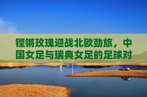 铿锵玫瑰迎战北欧劲旅，中国女足与瑞典女足的足球对话，铿锵玫瑰迎战北欧劲旅，中国女足与瑞典女足的足球对话
