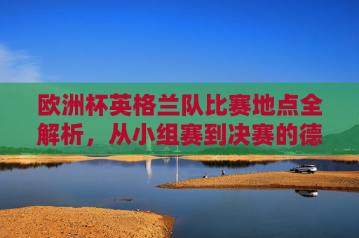 欧洲杯英格兰队比赛地点全解析,从小组赛到决赛的德国之旅,欧洲杯英格兰队德国之旅,从小组赛到决赛比赛地点全解析 欧洲杯英格兰队比赛地点全解析,从小组赛到决赛的德国之旅,欧洲杯英格兰队德国之旅,从小组赛到决赛比赛地点全解析
