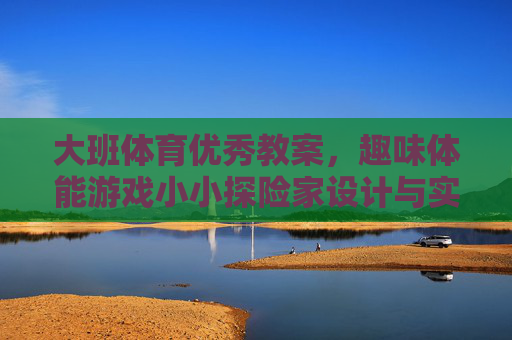 大班体育优秀教案，趣味体能游戏小小探险家设计与实践，大班体育教案，趣味体能游戏小小探险家设计与实践